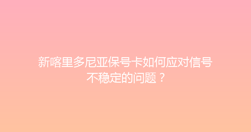 新喀里多尼亚保号卡如何应对信号不稳定的问题？ 