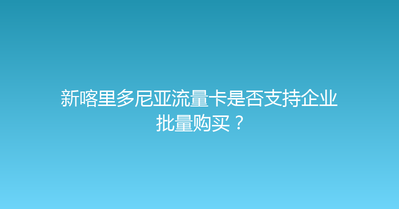 新喀里多尼亚流量卡是否支持企业批量购买？ 