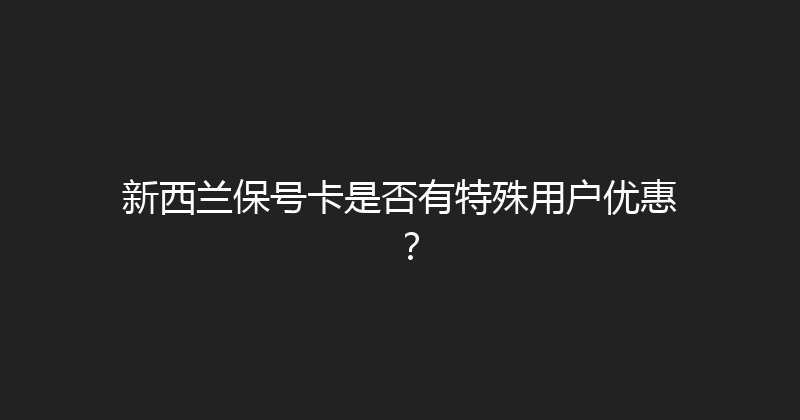 新西兰保号卡是否有特殊用户优惠？ 