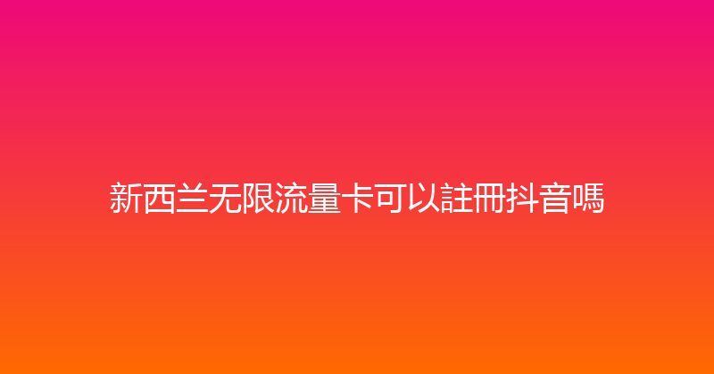 新西兰无限流量卡可以註冊抖音嗎 