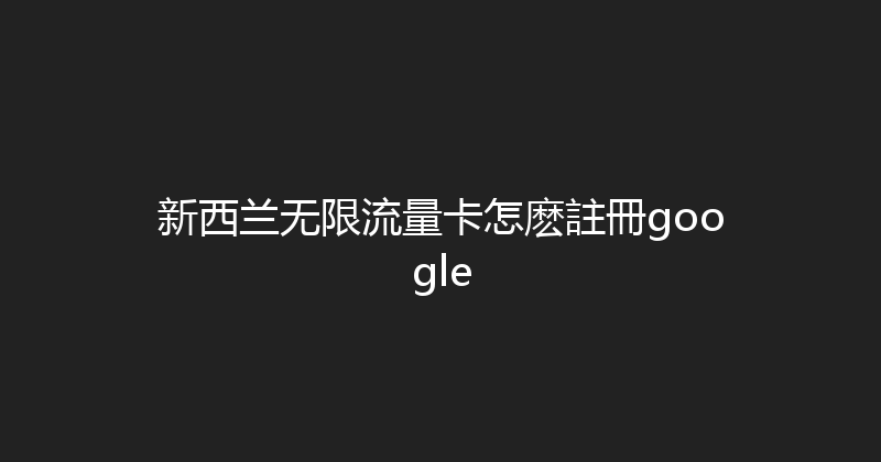 新西兰无限流量卡怎麽註冊google 