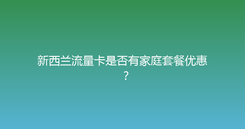 新西兰流量卡是否有家庭套餐优惠？ 