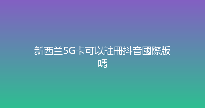 新西兰5G卡可以註冊抖音國際版嗎 