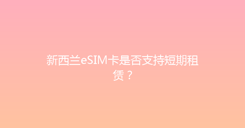 新西兰eSIM卡是否支持短期租赁？ 
