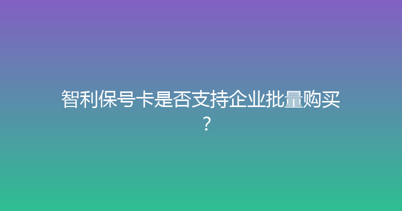 智利保号卡是否支持企业批量购买？ 