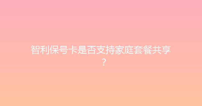 智利保号卡是否支持家庭套餐共享？ 