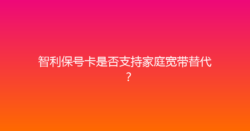 智利保号卡是否支持家庭宽带替代？ 