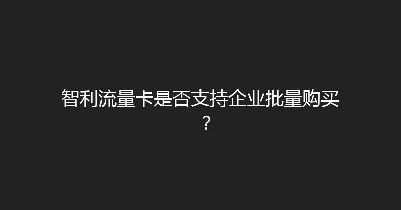 智利流量卡是否支持企业批量购买？ 