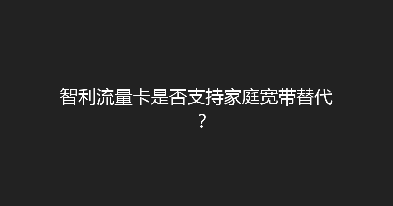 智利流量卡是否支持家庭宽带替代？ 