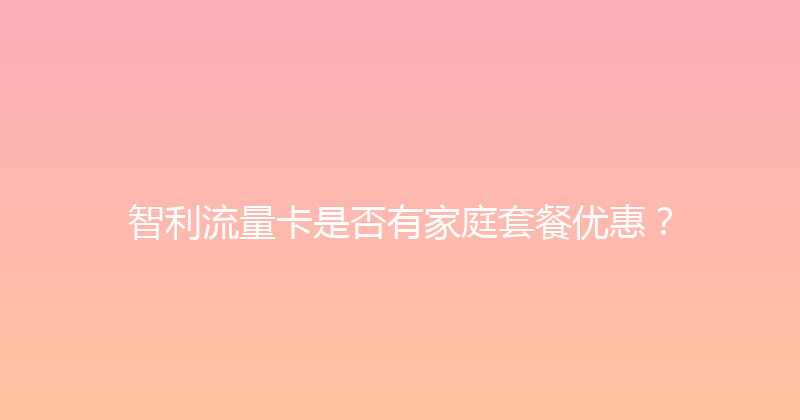 智利流量卡是否有家庭套餐优惠？ 
