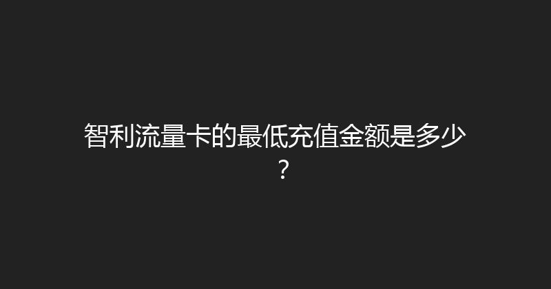智利流量卡的最低充值金额是多少？ 
