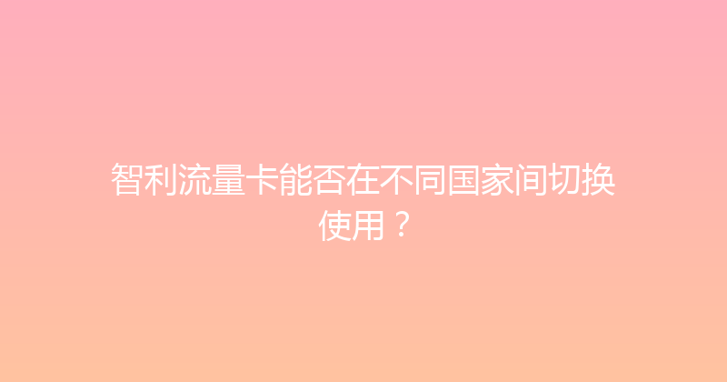 智利流量卡能否在不同国家间切换使用？ 