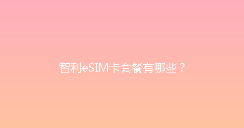 智利eSIM卡套餐有哪些？ 