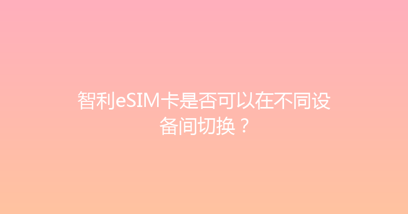 智利eSIM卡是否可以在不同设备间切换？ 
