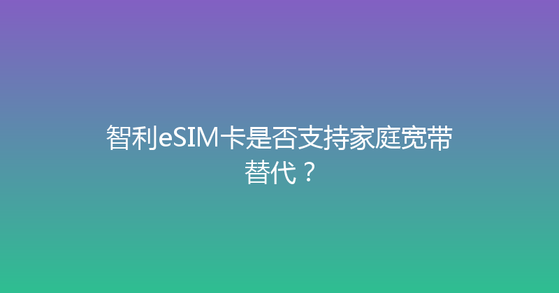 智利eSIM卡是否支持家庭宽带替代？ 