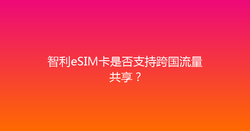 智利eSIM卡是否支持跨国流量共享？ 