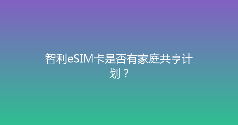 智利eSIM卡是否有家庭共享计划？ 