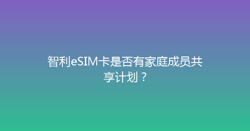 智利eSIM卡是否有家庭成员共享计划？ 