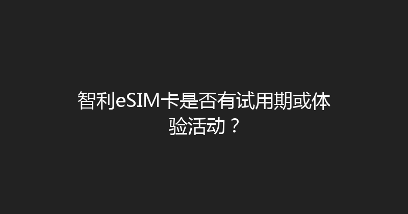 智利eSIM卡是否有试用期或体验活动？ 