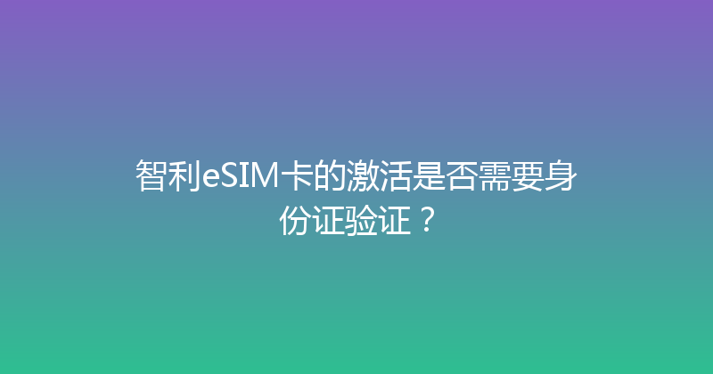 智利eSIM卡的激活是否需要身份证验证？ 
