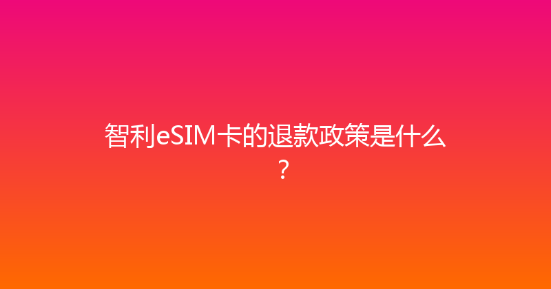 智利eSIM卡的退款政策是什么？ 