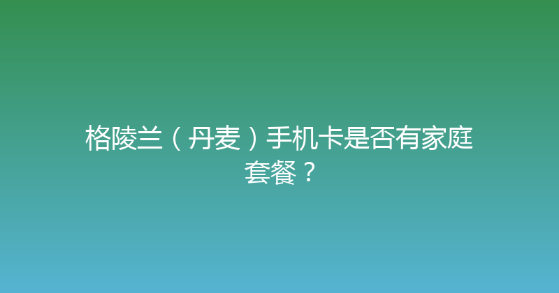 格陵兰（丹麦）手机卡是否有家庭套餐？ 