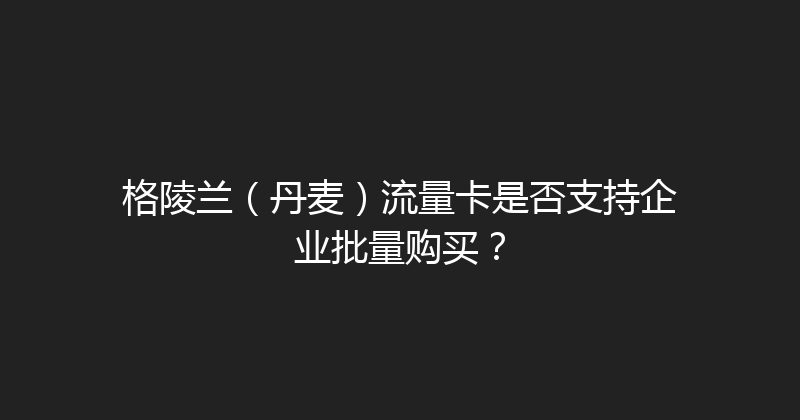 格陵兰（丹麦）流量卡是否支持企业批量购买？ 