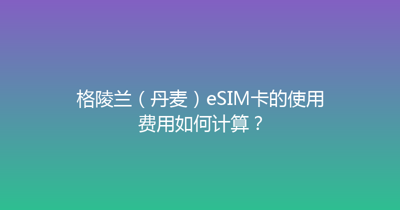 格陵兰（丹麦）eSIM卡的使用费用如何计算？ 