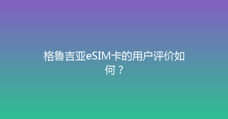 格鲁吉亚eSIM卡的用户评价如何？ 