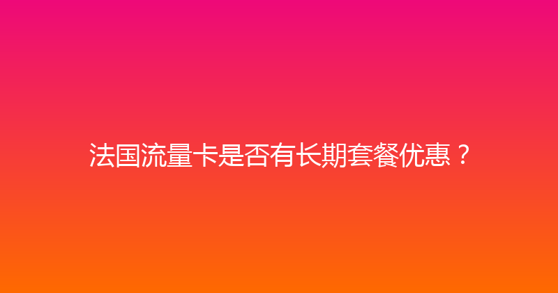 法国流量卡是否有长期套餐优惠？ 
