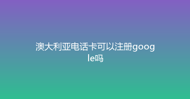 澳大利亚电话卡可以注册google吗 