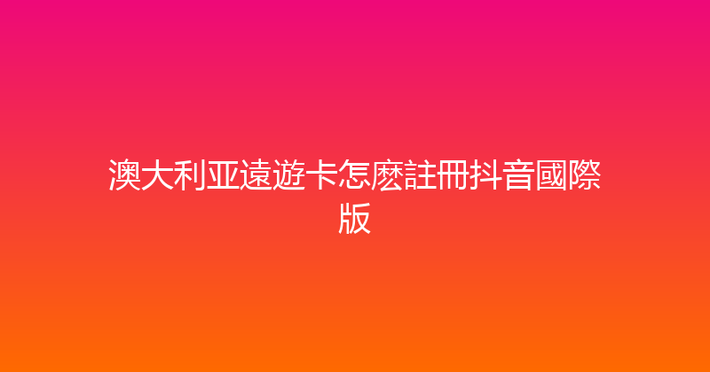 澳大利亚遠遊卡怎麽註冊抖音國際版 