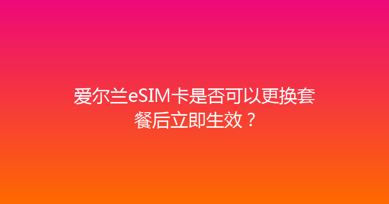 爱尔兰eSIM卡是否可以更换套餐后立即生效？ 