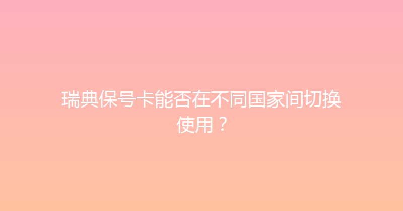 瑞典保号卡能否在不同国家间切换使用？ 