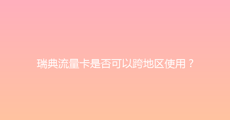 瑞典流量卡是否可以跨地区使用？ 