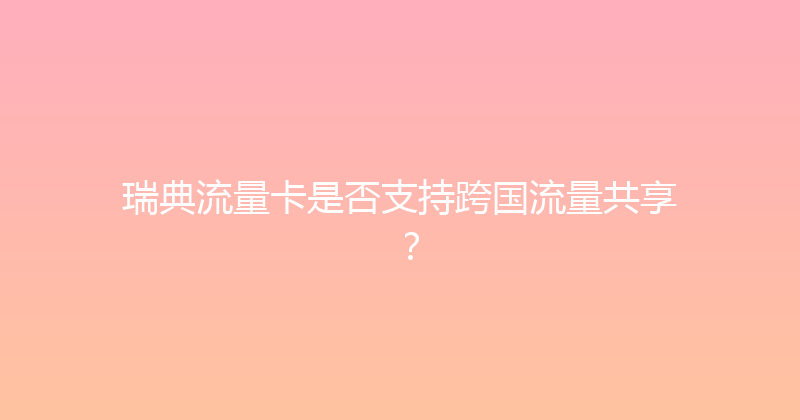 瑞典流量卡是否支持跨国流量共享？ 