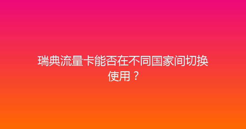 瑞典流量卡能否在不同国家间切换使用？ 