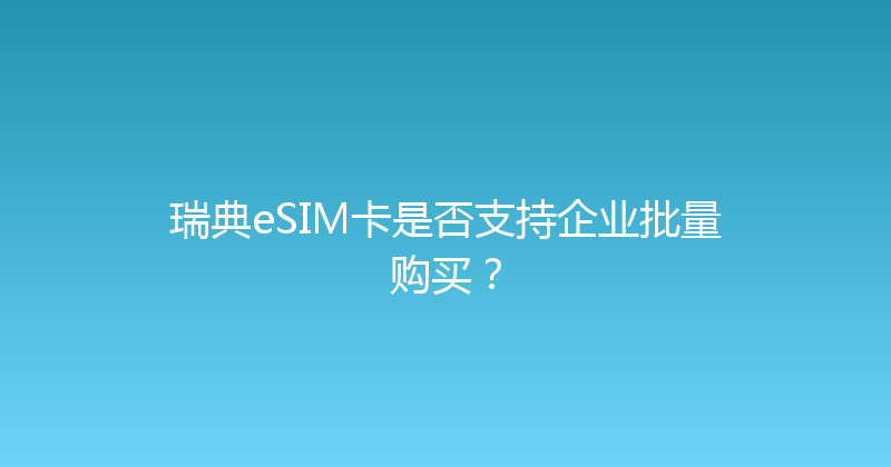 瑞典eSIM卡是否支持企业批量购买？ 