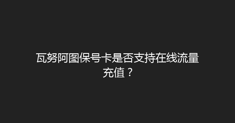 瓦努阿图保号卡是否支持在线流量充值？ 