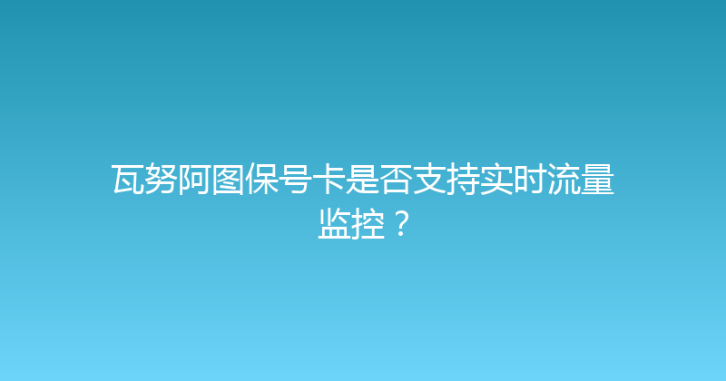 瓦努阿图保号卡是否支持实时流量监控？ 