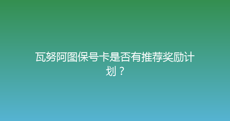 瓦努阿图保号卡是否有推荐奖励计划？ 