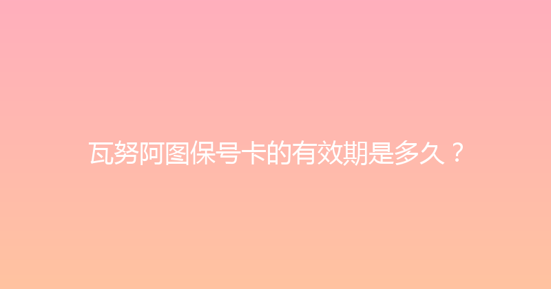 瓦努阿图保号卡的有效期是多久？ 