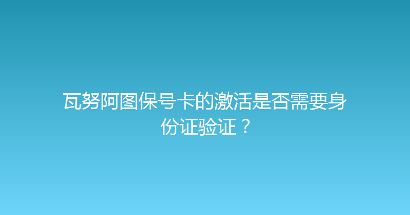 瓦努阿图保号卡的激活是否需要身份证验证？ 