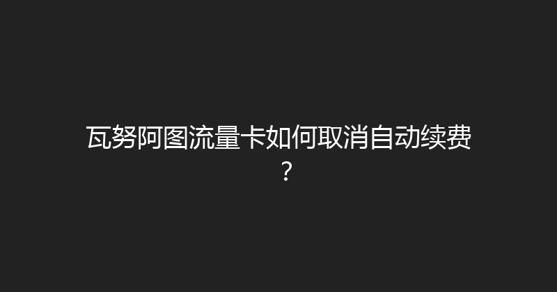 瓦努阿图流量卡如何取消自动续费？ 