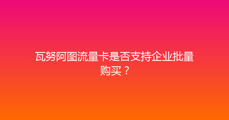 瓦努阿图流量卡是否支持企业批量购买？ 