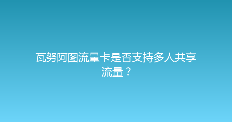 瓦努阿图流量卡是否支持多人共享流量？ 