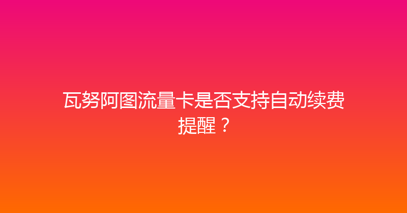瓦努阿图流量卡是否支持自动续费提醒？ 