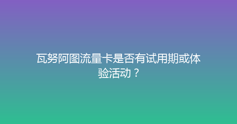 瓦努阿图流量卡是否有试用期或体验活动？ 