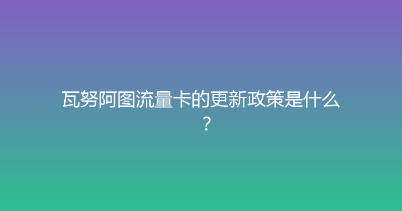 瓦努阿图流量卡的更新政策是什么？ 