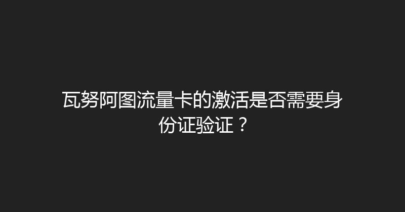 瓦努阿图流量卡的激活是否需要身份证验证？ 